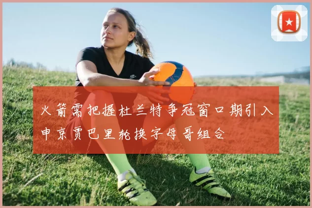 火箭需把握杜兰特争冠窗口期引入申京贾巴里轮换字母哥组合