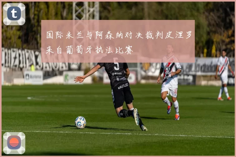 国际米兰与阿森纳对决裁判皮涅罗来自葡萄牙执法比赛