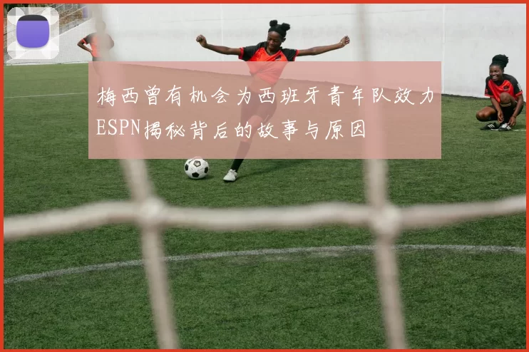 梅西曾有机会为西班牙青年队效力ESPN揭秘背后的故事与原因