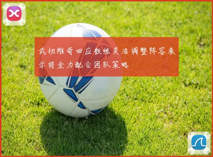 武切维奇回应教练灵活调整阵容表示将全力配合团队策略