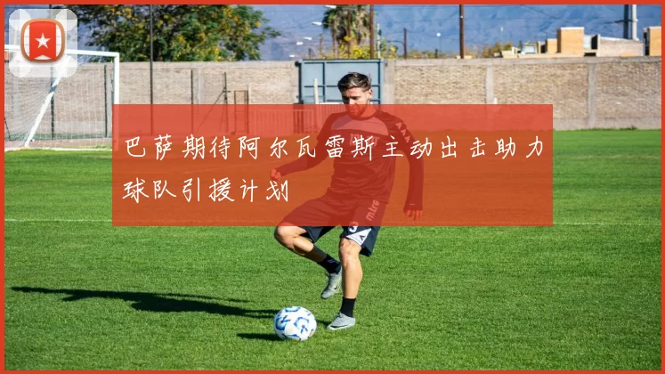 巴萨期待阿尔瓦雷斯主动出击助力球队引援计划