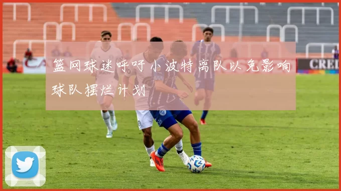 篮网球迷呼吁小波特离队以免影响球队摆烂计划