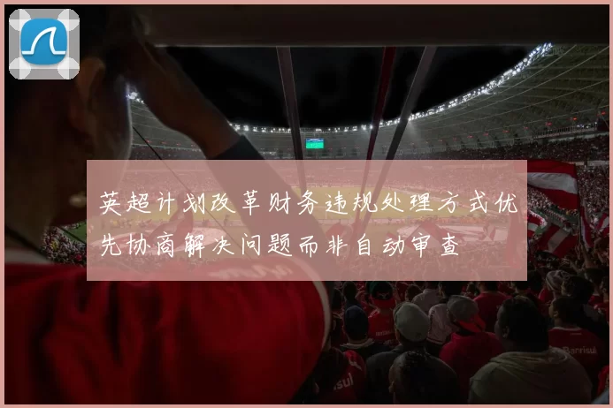英超计划改革财务违规处理方式优先协商解决问题而非自动审查