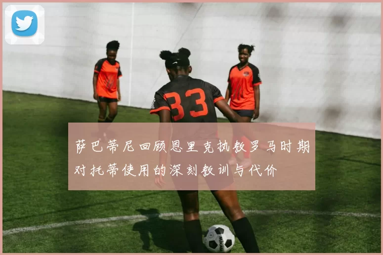 萨巴蒂尼回顾恩里克执教罗马时期对托蒂使用的深刻教训与代价