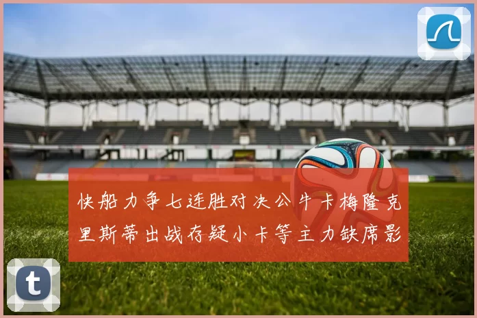 快船力争七连胜对决公牛卡梅隆克里斯蒂出战存疑小卡等主力缺席影响比赛走势