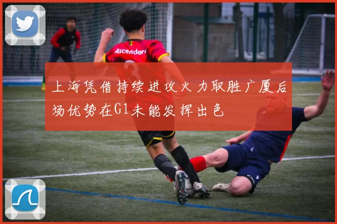 上海凭借持续进攻火力取胜广厦后场优势在G1未能发挥出色